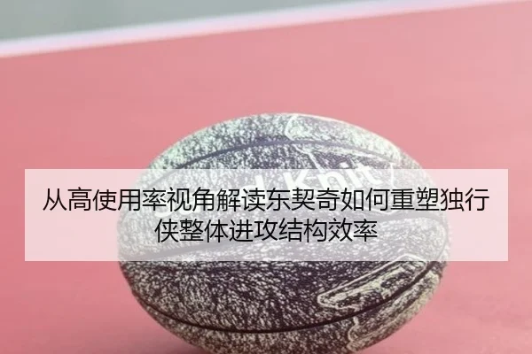 从高使用率视角解读东契奇如何重塑独行侠整体进攻结构效率