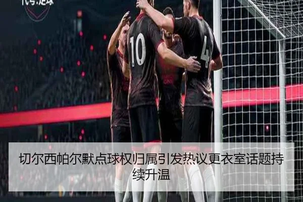 切尔西帕尔默点球权归属引发热议更衣室话题持续升温