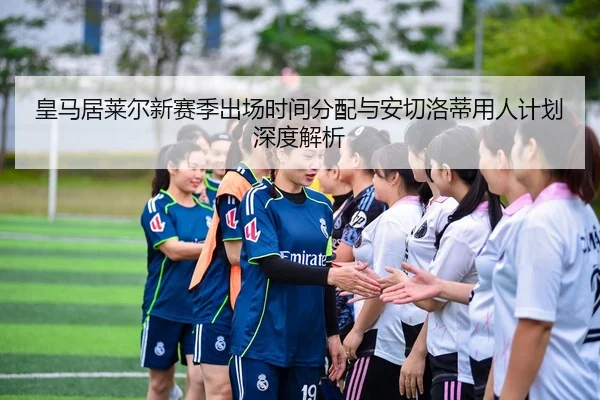 皇马居莱尔新赛季出场时间分配与安切洛蒂用人计划深度解析