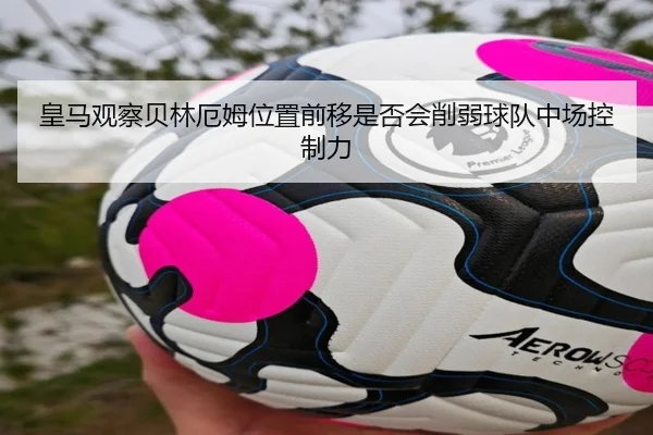 皇马观察贝林厄姆位置前移是否会削弱球队中场控制力