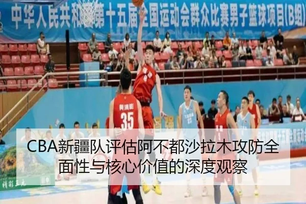 CBA新疆队评估阿不都沙拉木攻防全面性与核心价值的深度观察